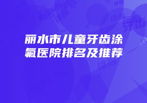 丽水市儿童牙齿涂氟医院排名及推荐