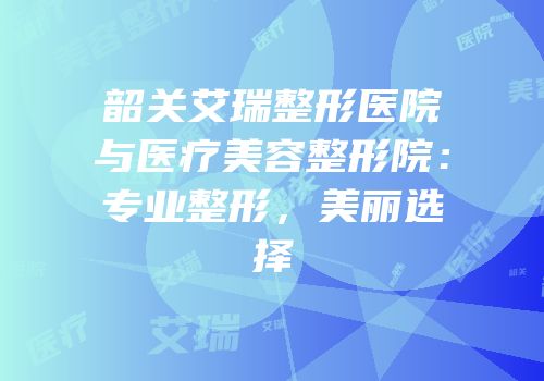 韶关艾瑞整形医院与医疗美容整形院：专业整形，美丽选择