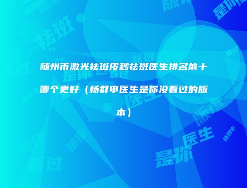 随州市激光祛斑皮秒祛斑医生排名前十哪个更好（杨群申医生是你没看过的版本）