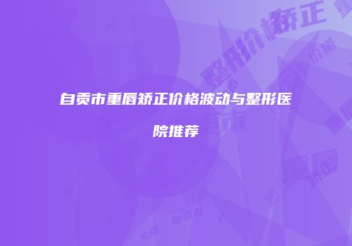 自贡市重唇矫正价格波动与整形医院推荐