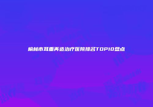 榆林市耳垂再造治疗医院排名TOP10盘点