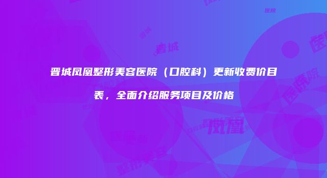 晋城凤凰整形美容医院（口腔科）更新收费价目表，全面介绍服务项目及价格