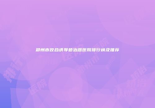 郑州市咬合诱导矫治器医院排行榜及推荐