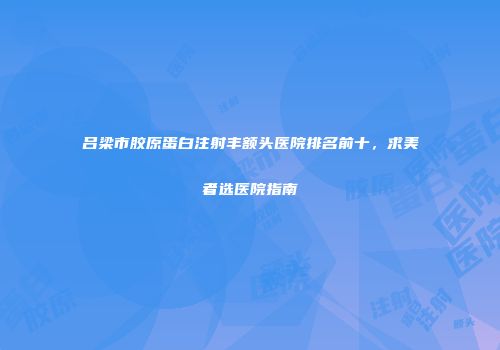 吕梁市胶原蛋白注射丰额头医院排名前十，求美者选医院指南