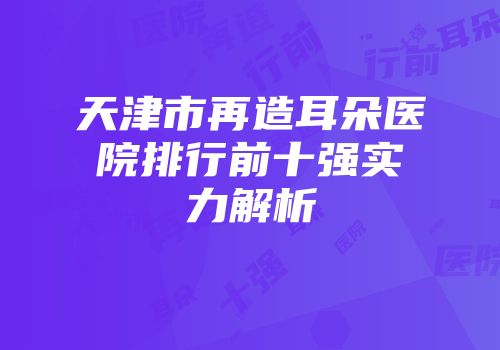 天津市再造耳朵医院排行前十强实力解析
