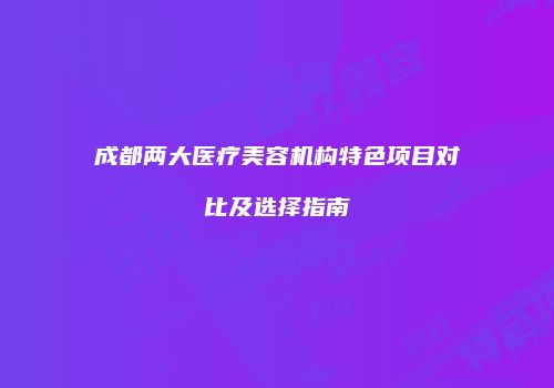 成都两大医疗美容机构特色项目对比及选择指南