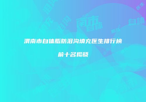 渭南市自体脂肪泪沟填充医生排行榜前十名揭晓