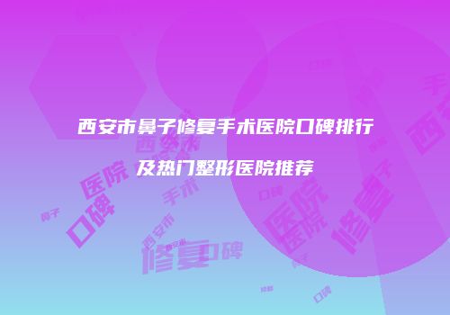 西安市鼻子修复手术医院口碑排行及热门整形医院推荐