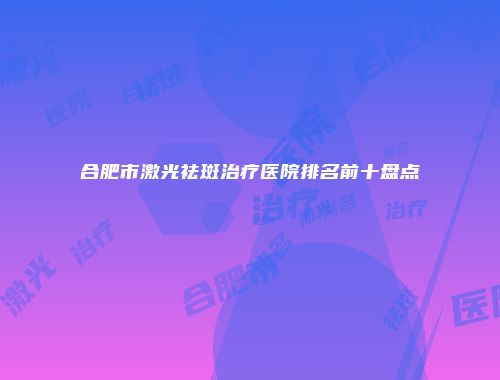合肥市激光祛斑治疗医院排名前十盘点