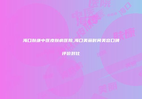 海口肤康中医皮肤病医院,海口美丽时间美容口碑评价对比