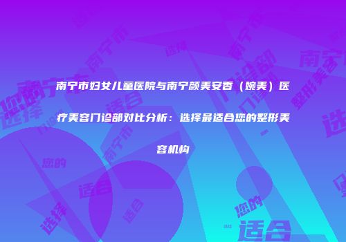 南宁市妇女儿童医院与南宁颜美安香（婉美）医疗美容门诊部对比分析：选择最适合您的整形美容机构