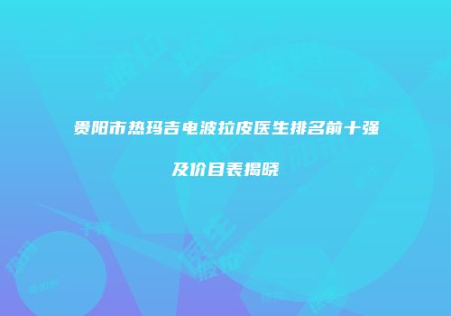贵阳市热玛吉电波拉皮医生排名前十强及价目表揭晓