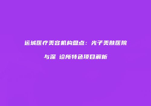 运城医疗美容机构盘点：光子美肤医院与深媄诊所特色项目解析