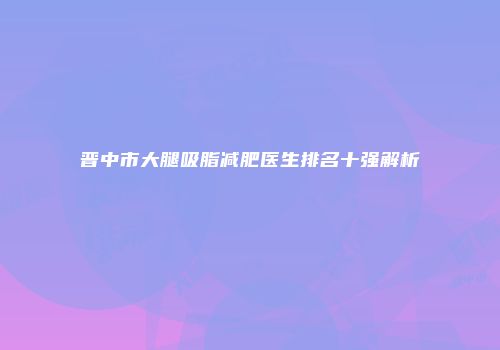 晋中市大腿吸脂减肥医生排名十强解析