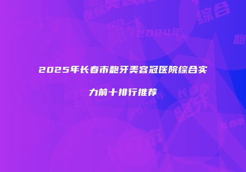 2025年长春市龅牙美容冠医院综合实力前十排行推荐