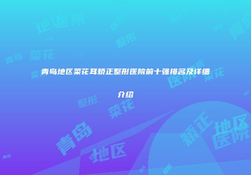青岛地区菜花耳矫正整形医院前十强排名及详细介绍