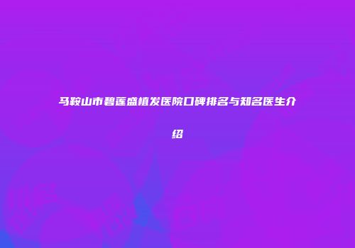 马鞍山市碧莲盛植发医院口碑排名与知名医生介绍