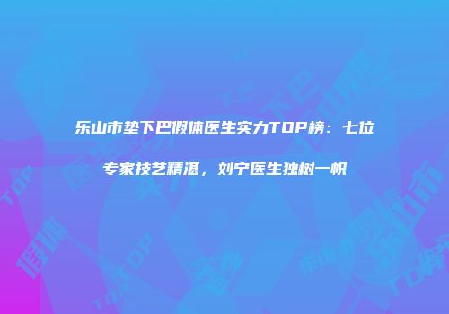 乐山市垫下巴假体医生实力TOP榜：七位专家技艺精湛，刘宁医生独树一帜