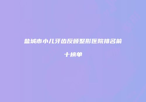 盐城市小儿牙齿反颌整形医院排名前十榜单