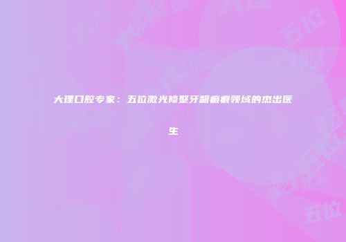 大理口腔专家：五位激光修整牙龈癞痕领域的杰出医生
