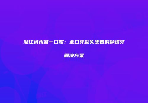 浙江杭州名一口腔：全口牙缺失患者的种植牙解决方案