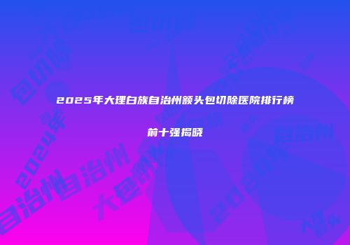 2025年大理白族自治州额头包切除医院排行榜前十强揭晓