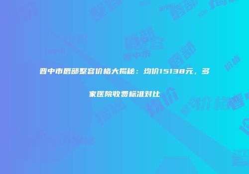晋中市唇部整容价格大揭秘：均价15138元，多家医院收费标准对比