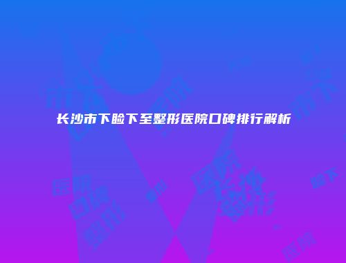 长沙市下睑下至整形医院口碑排行解析