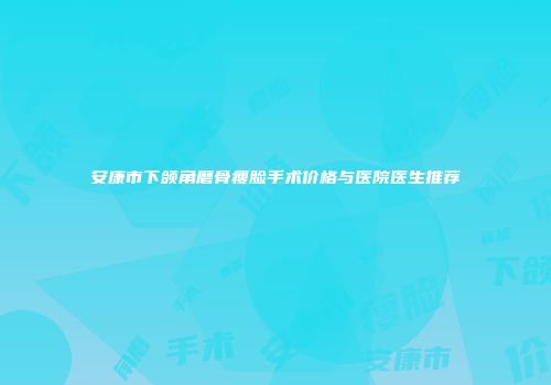 安康市下颌角磨骨瘦脸手术价格与医院医生推荐