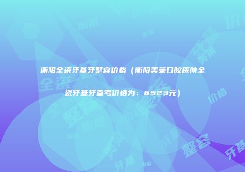 衡阳全瓷牙基牙整容价格（衡阳美莱口腔医院全瓷牙基牙参考价格为：6523元）