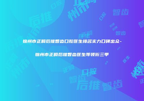 锦州市正畸后推智齿口腔医生排名实力口碑出众-锦州市正畸后推智齿医生等领衔三甲