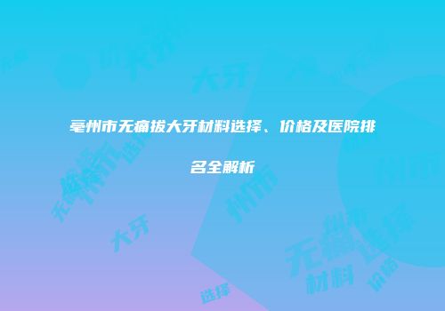 亳州市无痛拔大牙材料选择、价格及医院排名全解析