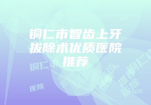 铜仁市智齿上牙拔除术优质医院推荐