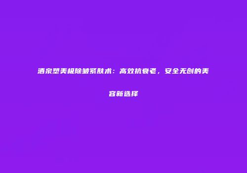 酒泉塑美极除皱紧肤术：高效抗衰老，安全无创的美容新选择