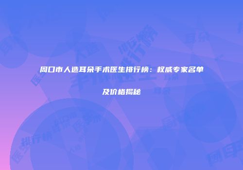 周口市人造耳朵手术医生排行榜：权威专家名单及价格揭秘