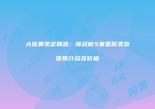 大连奥美定精选：排名前5家整形美容医院介绍及价格