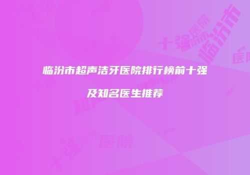 临汾市超声洁牙医院排行榜前十强及知名医生推荐