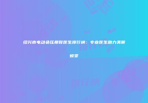 绍兴市电动负压瘦臀医生排行榜：专业医生助力美丽蜕变