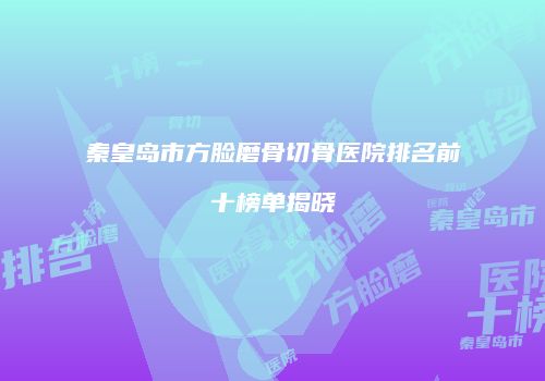 秦皇岛市方脸磨骨切骨医院排名前十榜单揭晓