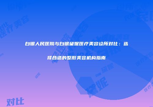 白银人民医院与白银黛妮医疗美容诊所对比：选择合适的整形美容机构指南