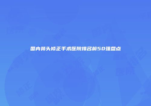 国内鼻头修正手术医院排名前50强盘点