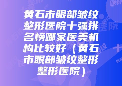 黄石市眼部皱纹整形医院十强排名榜哪家医美机构比较好（黄石市眼部皱纹整形整形医院）