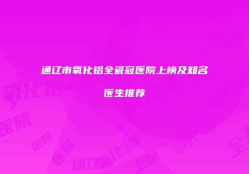通辽市氧化铝全瓷冠医院上榜及知名医生推荐