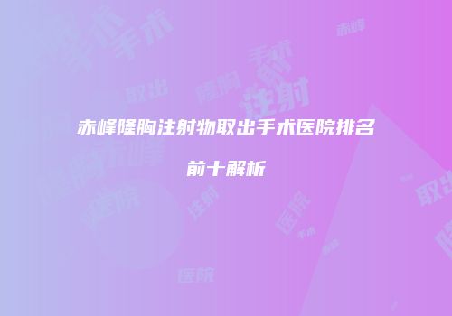 赤峰隆胸注射物取出手术医院排名前十解析