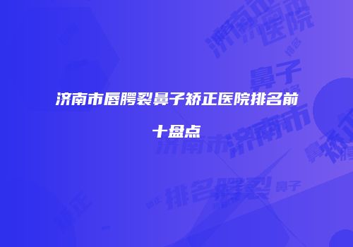 济南市唇腭裂鼻子矫正医院排名前十盘点