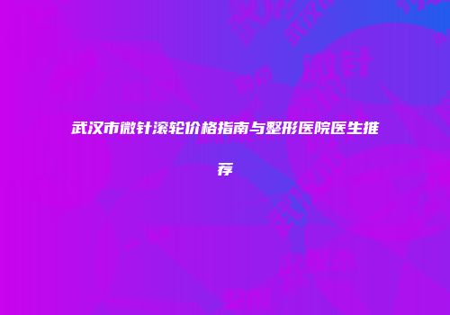 武汉市微针滚轮价格指南与整形医院医生推荐