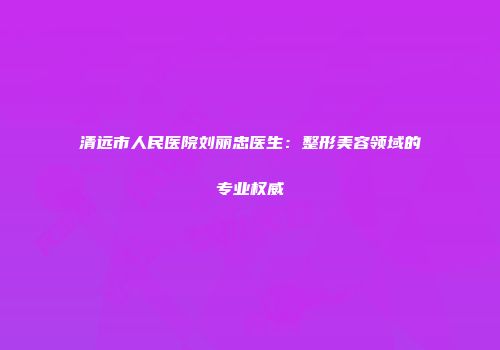 清远市人民医院刘丽忠医生：整形美容领域的专业权威