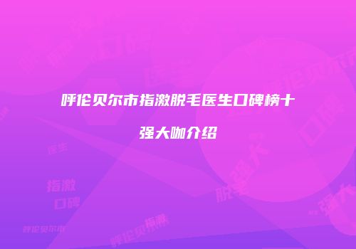 呼伦贝尔市指激脱毛医生口碑榜十强大咖介绍