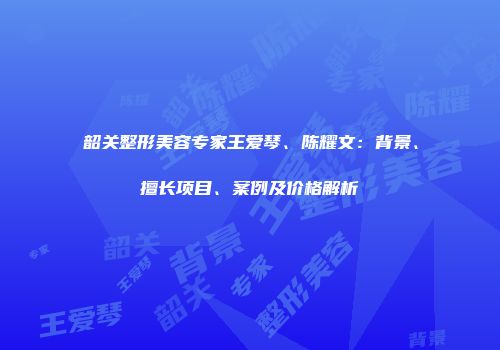 韶关整形美容专家王爱琴、陈耀文：背景、擅长项目、案例及价格解析