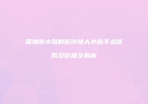 深圳市小耳畸形伴随大小脸手术医院及价格全解析